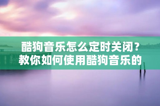 酷狗音乐怎么定时关闭？教你如何使用酷狗音乐的定时关闭功能