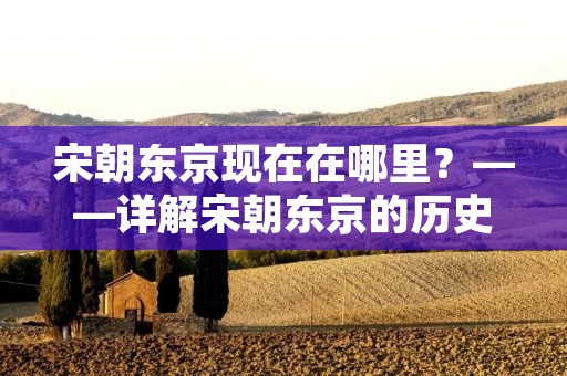 宋朝东京现在在哪里?——详解宋朝东京的历史与现状 宋朝东京现在在哪里?——详解宋朝东京的历史与现状