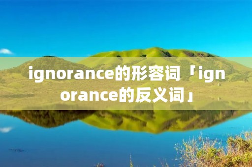 ignorance的形容词「ignorance的反义词」 ignorance的形容词「ignorance的反义词」