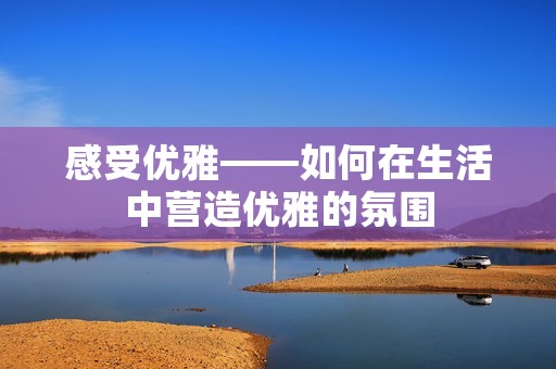 感受优雅——如何在生活中营造优雅的氛围