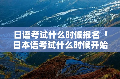日语考试什么时候报名「日本语考试什么时候开始报名」 日语考试什么时候报名「日本语考试什么时候开始报名」