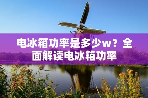 电冰箱功率是多少w？全面解读电冰箱功率