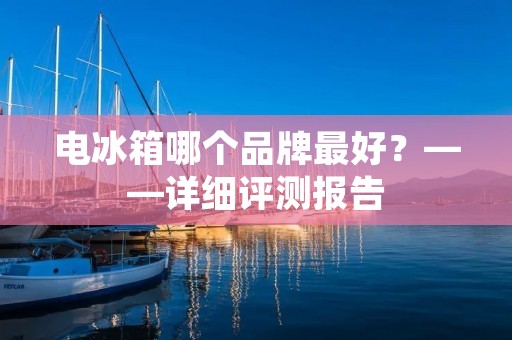 电冰箱哪个品牌最好？——详细评测报告