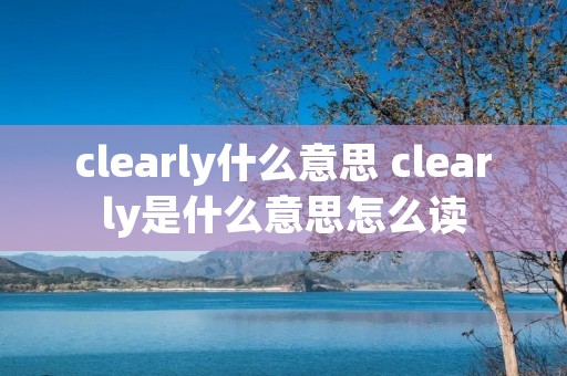 clearly什么意思 clearly是什么意思怎么读