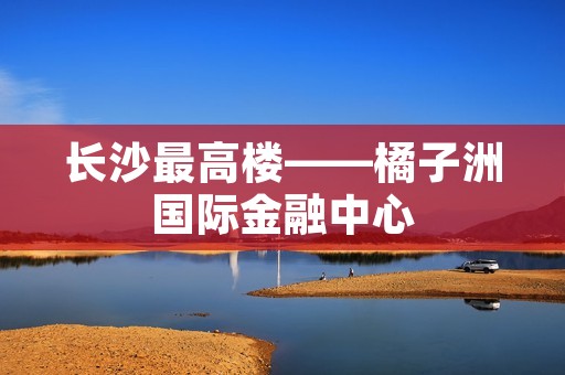 长沙最高楼——橘子洲国际金融中心