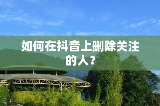 如何在抖音上删除关注的人? 如何在抖音上删除关注的人?