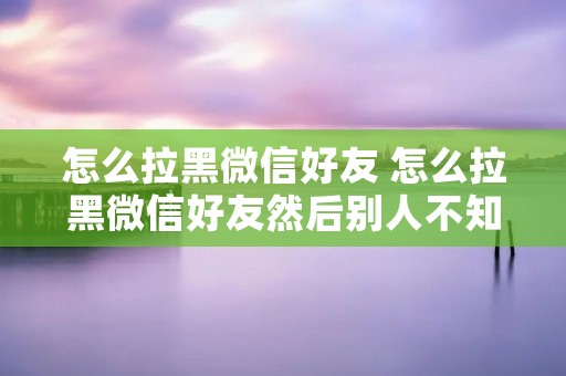怎么拉黑微信好友 怎么拉黑微信好友然后别人不知道
