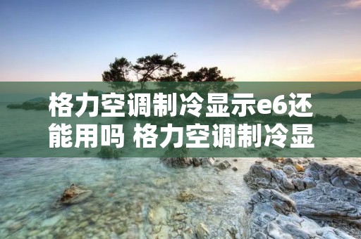 格力空调制冷显示e6还能用吗 格力空调制冷显示e6还能用吗为什么