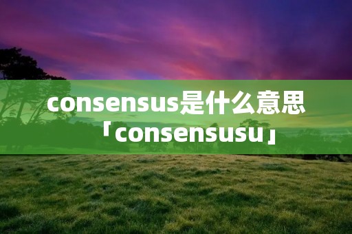 consensus是什么意思「consensusu」 consensus是什么意思「consensusu」