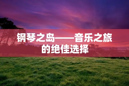 钢琴之岛——音乐之旅的绝佳选择 钢琴之岛——音乐之旅的绝佳选择