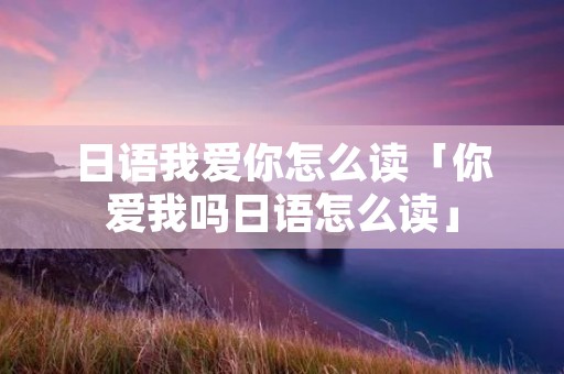 日语我爱你怎么读「你爱我吗日语怎么读」 日语我爱你怎么读「你爱我吗日语怎么读」