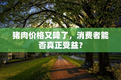 猪肉价格又降了,消费者能否真正受益?