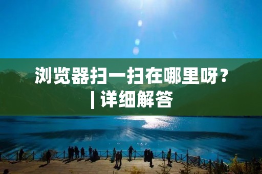 浏览器扫一扫在哪里呀?| 详细解答 浏览器扫一扫在哪里呀?| 详细解答