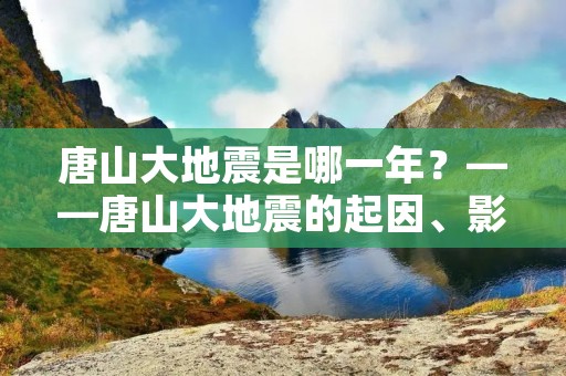 唐山大地震是哪一年?——唐山大地震的起因、影响与教训