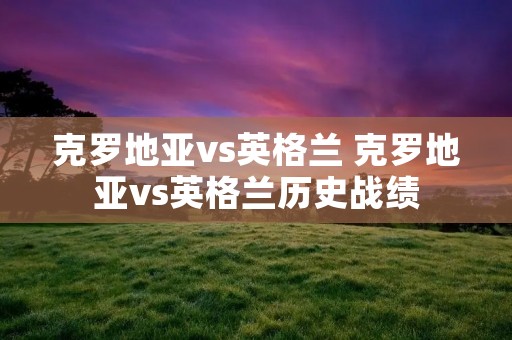 克罗地亚vs英格兰 克罗地亚vs英格兰历史战绩