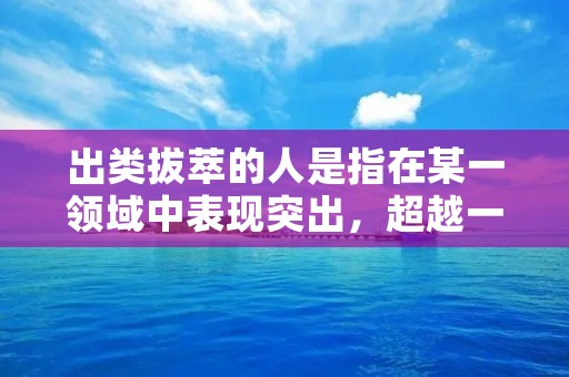 出类拔萃的人是指在某一领域中表现突出,超越一般人的人物。这些人在自己的领域中具有卓越的才能、出色的表现和远超常人的能力。他们不满足于平庸,不断追求卓越,不断挑战自己,成为人们心目中的楷模。