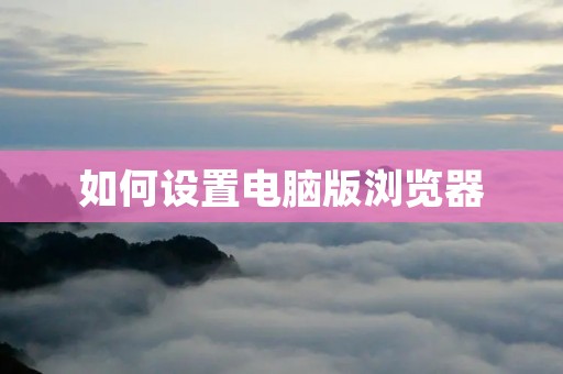 如何设置电脑版浏览器 如何设置电脑版浏览器