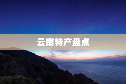 云南特产盘点:品尝世外桃源的美味佳肴