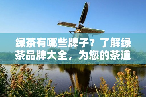 绿茶有哪些牌子?了解绿茶品牌大全,为您的茶道之旅提供指引