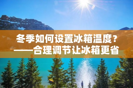 冬季如何设置冰箱温度？——合理调节让冰箱更省电