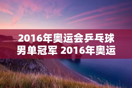 2016年奥运会乒乓球男单冠军 2016年奥运会乒乓球男单冠军是谁啊视频 2016年奥运会乒乓球男单冠军 2016年奥运会乒乓球男单冠军是谁啊视频