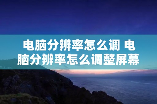 电脑分辨率怎么调 电脑分辨率怎么调整屏幕大小尺寸