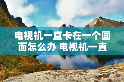 电视机一直卡在一个画面怎么办 电视机一直卡在一个画面怎么办TCL 电视机一直卡在一个画面怎么办 电视机一直卡在一个画面怎么办TCL