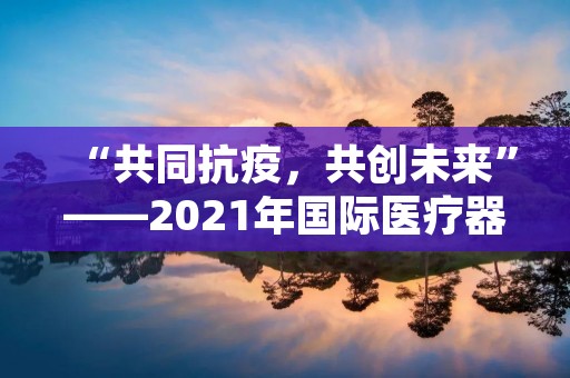 “共同抗疫,共创未来”——2021年国际医疗器械展览会会议总结