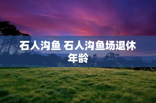 石人沟鱼 石人沟鱼场退休年龄