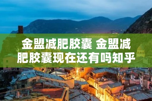 金盟减肥胶囊 金盟减肥胶囊现在还有吗知乎 金盟减肥胶囊 金盟减肥胶囊现在还有吗知乎