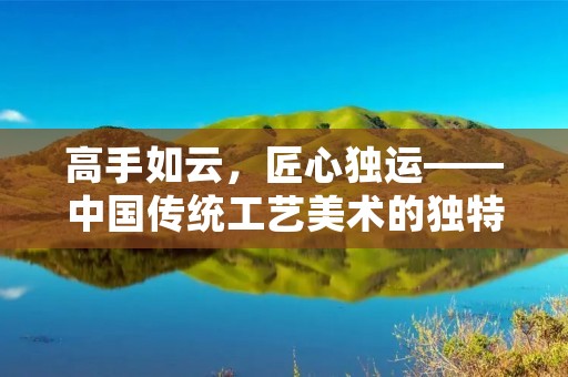 高手如云，匠心独运——中国传统工艺美术的独特魅力