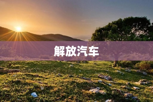 解放汽车：中国汽车工业的里程碑