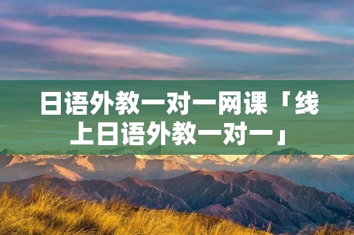 日语外教一对一网课「线上日语外教一对一」 日语外教一对一网课「线上日语外教一对一」