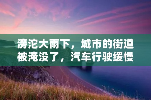 滂沱大雨下，城市的街道被淹没了，汽车行驶缓慢，行人被迫躲在遮雨棚下。这样的天气让人心情沉闷，但也让人感受到大自然的力量和美妙。
