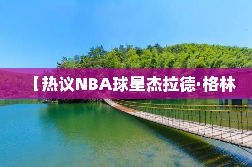 【热议NBA球星杰拉德·格林:他的实力与争议】 【热议NBA球星杰拉德·格林:他的实力与争议】