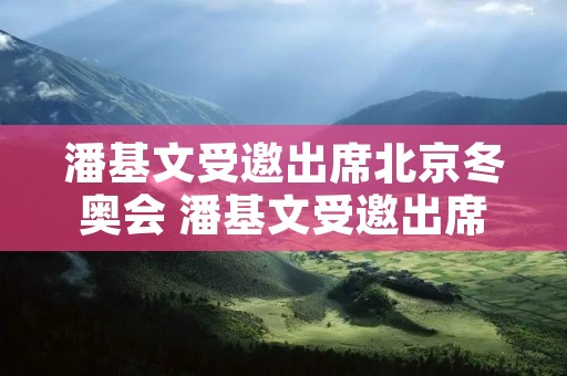 潘基文受邀出席北京冬奥会 潘基文受邀出席北京冬奥会了吗