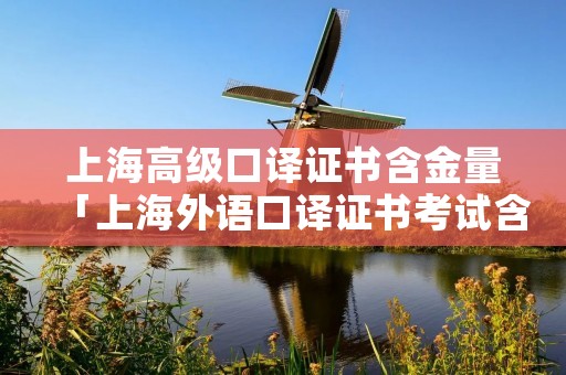 上海高级口译证书含金量「上海外语口译证书考试含金量」 上海高级口译证书含金量「上海外语口译证书考试含金量」