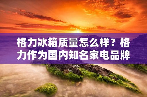格力冰箱质量怎么样?格力作为国内知名家电品牌,其冰箱产品备受消费者关注。那么,格力冰箱的质量怎么样呢?接下来,本文将从品牌信誉、产品质量、售后服务等多个方面进行详细分析。 格力冰箱质量怎么样?格力作为国内知名家电品牌,其冰箱产品备受消费者关注。那么,格力冰箱的质量怎么样呢?接下来,本文将从品牌信誉、产品质量、售后服务等多个方面进行详细分析。