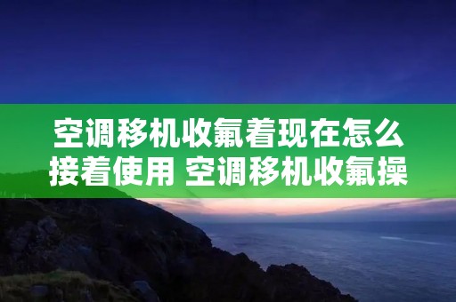 空调移机收氟着现在怎么接着使用 空调移机收氟操作全过程