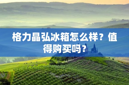 格力晶弘冰箱怎么样？值得购买吗？