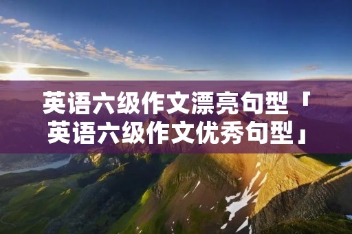 英语六级作文漂亮句型「英语六级作文优秀句型」