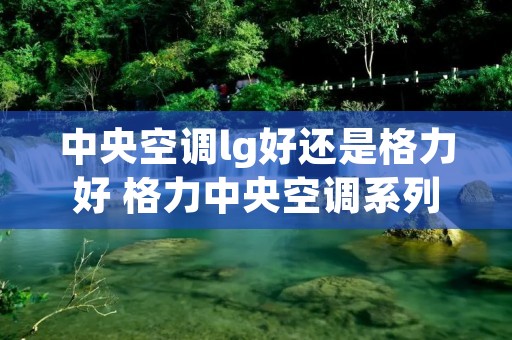 中央空调lg好还是格力好 格力中央空调系列区别 中央空调lg好还是格力好 格力中央空调系列区别