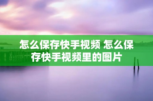 怎么保存快手视频 怎么保存快手视频里的图片