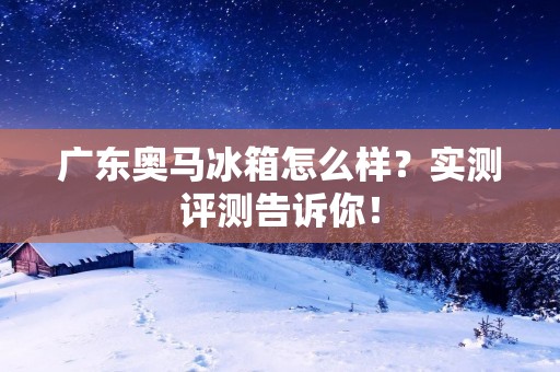 广东奥马冰箱怎么样?实测评测告诉你! 广东奥马冰箱怎么样?实测评测告诉你!