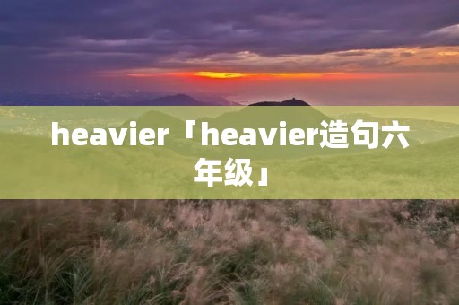 heavier「heavier造句六年级」