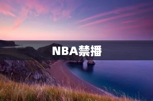 NBA禁播:从事件起因到影响分析 NBA禁播:从事件起因到影响分析