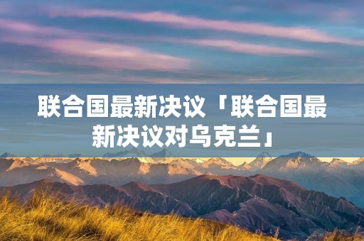 联合国最新决议「联合国最新决议对乌克兰」