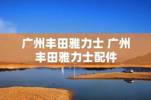 广州丰田雅力士 广州丰田雅力士配件 广州丰田雅力士 广州丰田雅力士配件