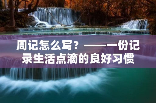 周记怎么写?——一份记录生活点滴的良好习惯 周记怎么写?——一份记录生活点滴的良好习惯