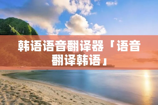 韩语语音翻译器「语音翻译韩语」